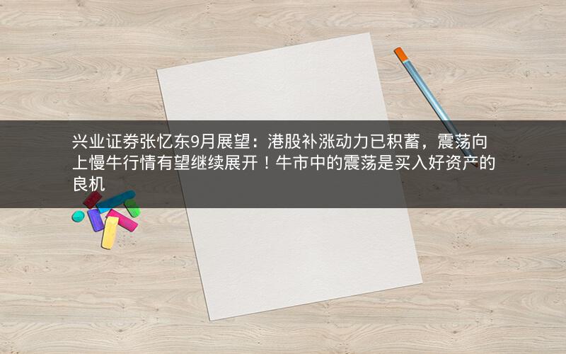 兴业证券张忆东9月展望：港股补涨动力已积蓄，震荡向上慢牛行情有望继续展开！牛市中的震荡是买入好资产的良机