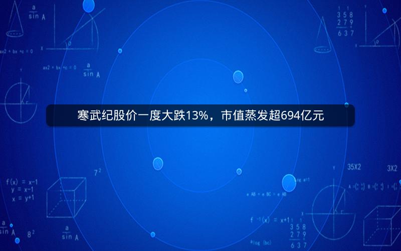寒武纪股价一度大跌13%,市值蒸发超694亿元