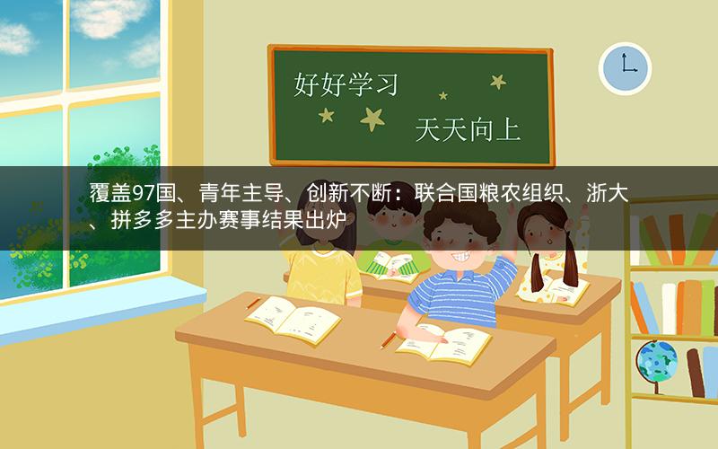 覆盖97国、青年主导、创新不断：联合国粮农组织、浙大、拼多多主办赛事结果出炉