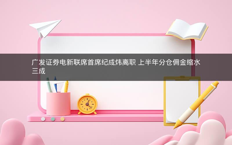 广发证券电新联席首席纪成炜离职 上半年分仓佣金缩水三成