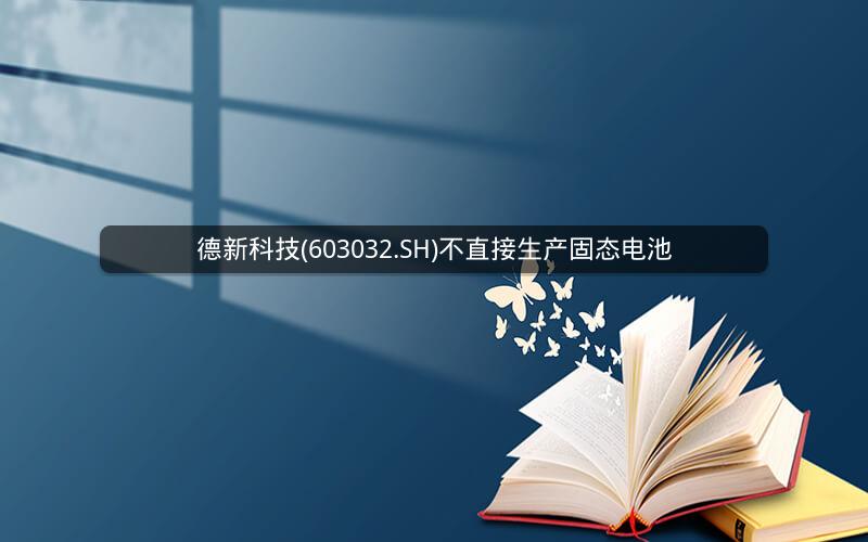 德新科技(603032.SH)不直接生产固态电池