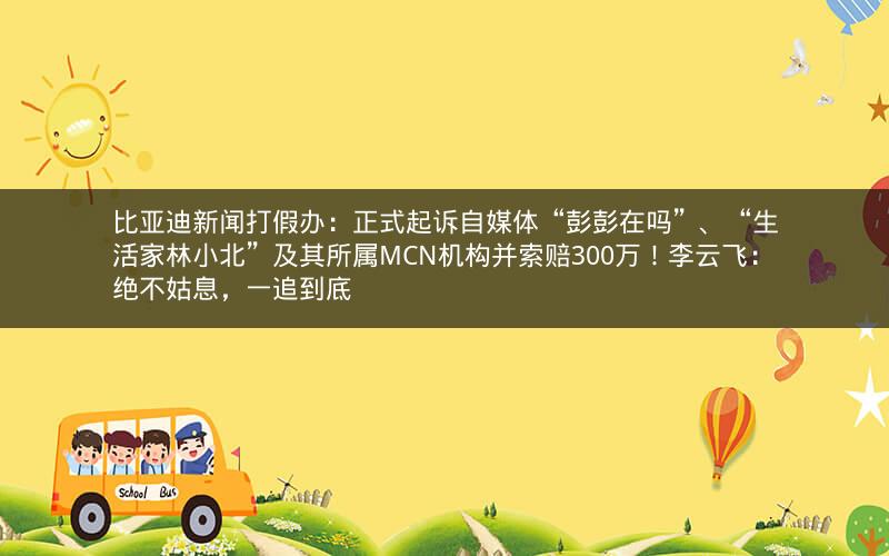 比亚迪新闻打假办：正式起诉自媒体“彭彭在吗”、“生活家林小北”及其所属MCN机构并索赔300万！李云飞：绝不姑息，一追到底