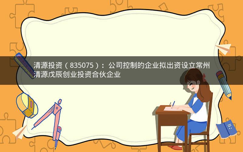 清源投资（835075）：公司控制的企业拟出资设立常州清源戊辰创业投资合伙企业