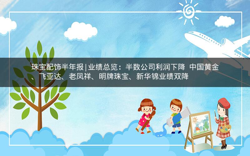 珠宝配饰半年报|业绩总览：半数公司利润下降  中国黄金、飞亚达、老凤祥、明牌珠宝、新华锦业绩双降
