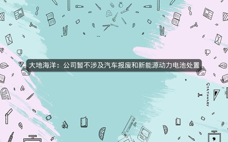 大地海洋：公司暂不涉及汽车报废和新能源动力电池处置