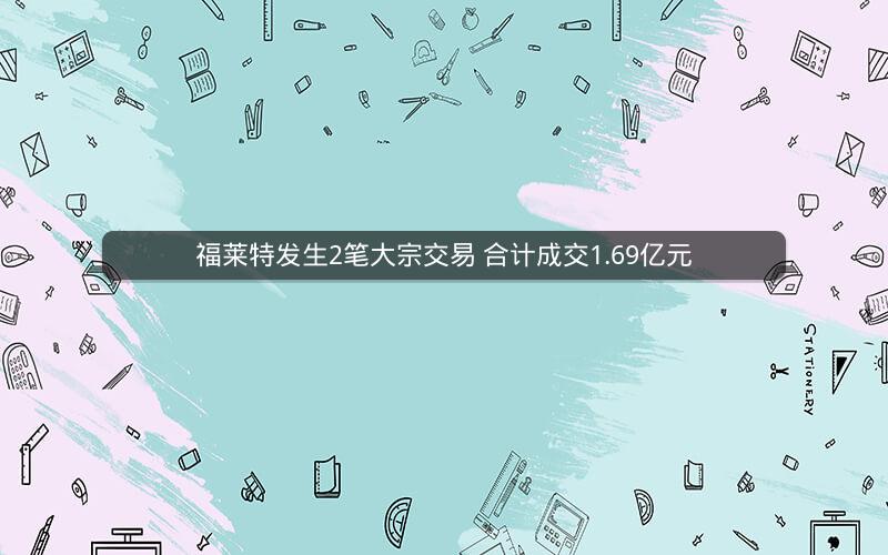 福莱特发生2笔大宗交易 合计成交1.69亿元