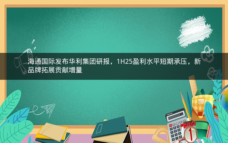 海通国际发布华利集团研报，1H25盈利水平短期承压，新品牌拓展贡献增量