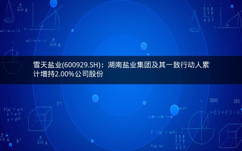 雪天盐业(600929.SH)：湖南盐业集团及其一致行动人累计增持2.00%公司股份