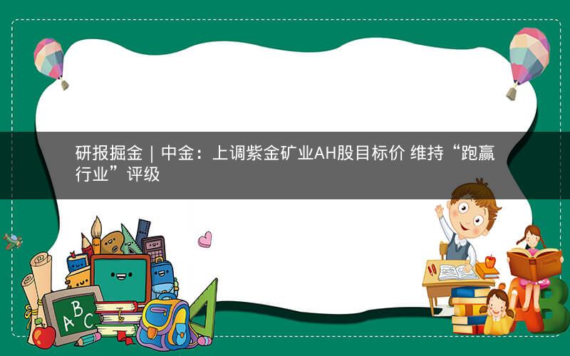 研报掘金｜中金：上调紫金矿业AH股目标价 维持“跑赢行业”评级