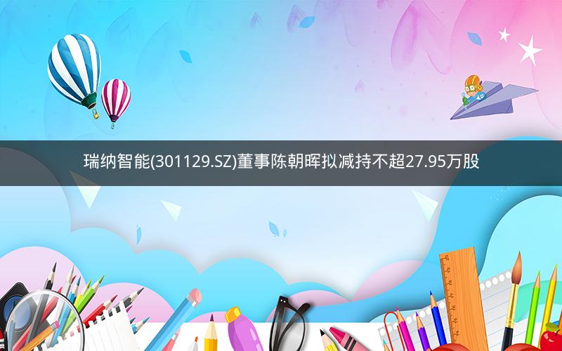 瑞纳智能(301129.SZ)董事陈朝晖拟减持不超27.95万股