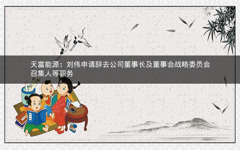 天富能源：刘伟申请辞去公司董事长及董事会战略委员会召集人等职务