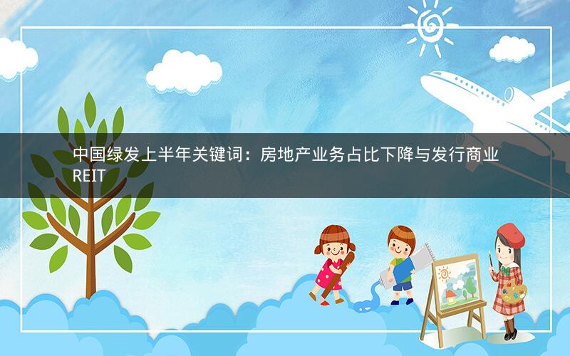 中国绿发上半年关键词:房地产业务占比下降与发行商业REIT