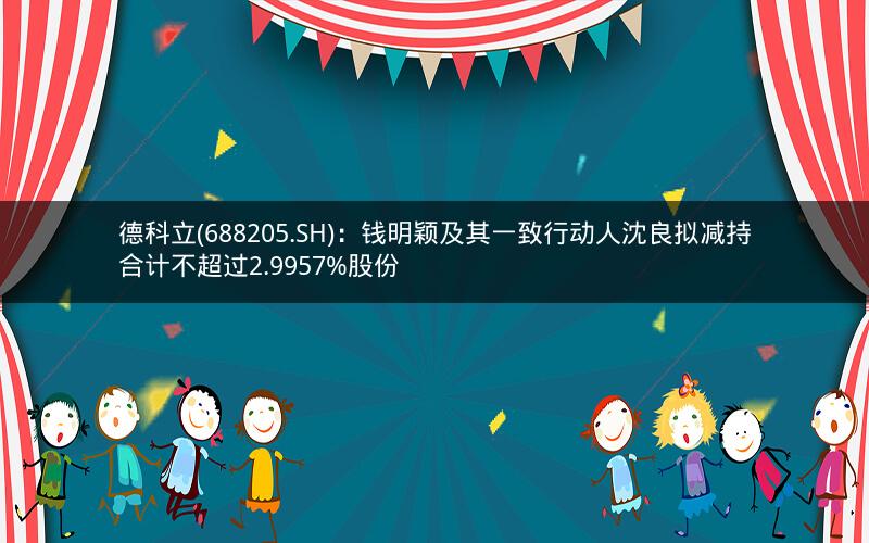 德科立(688205.SH)：钱明颖及其一致行动人沈良拟减持合计不超过2.9957%股份