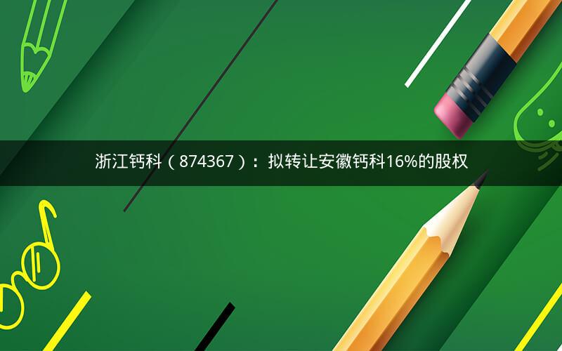 浙江钙科（874367）：拟转让安徽钙科16%的股权