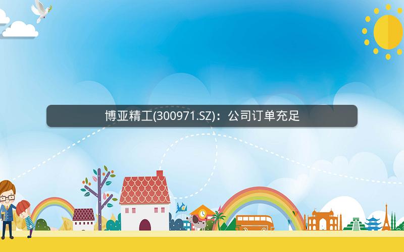 博亚精工(300971.SZ)：公司订单充足