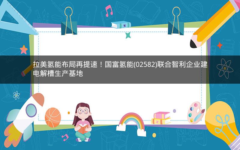 拉美氢能布局再提速！国富氢能(02582)联合智利企业建电解槽生产基地