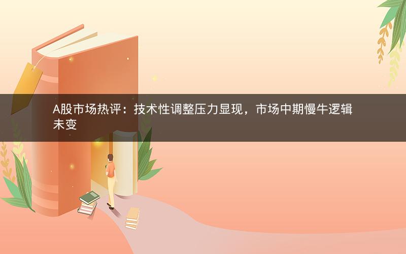 A股市场热评：技术性调整压力显现，市场中期慢牛逻辑未变
