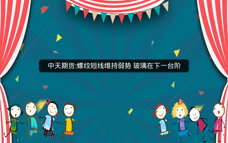 中天期货:螺纹短线维持弱势 玻璃在下一台阶