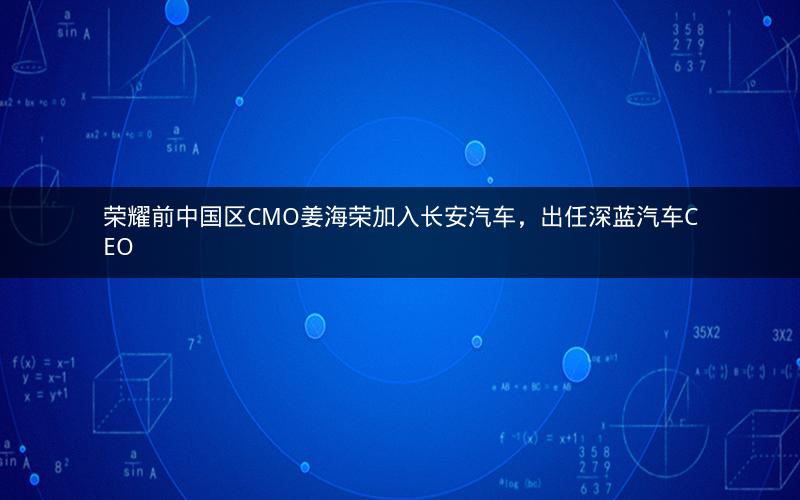 荣耀前中国区CMO姜海荣加入长安汽车,出任深蓝汽车CEO