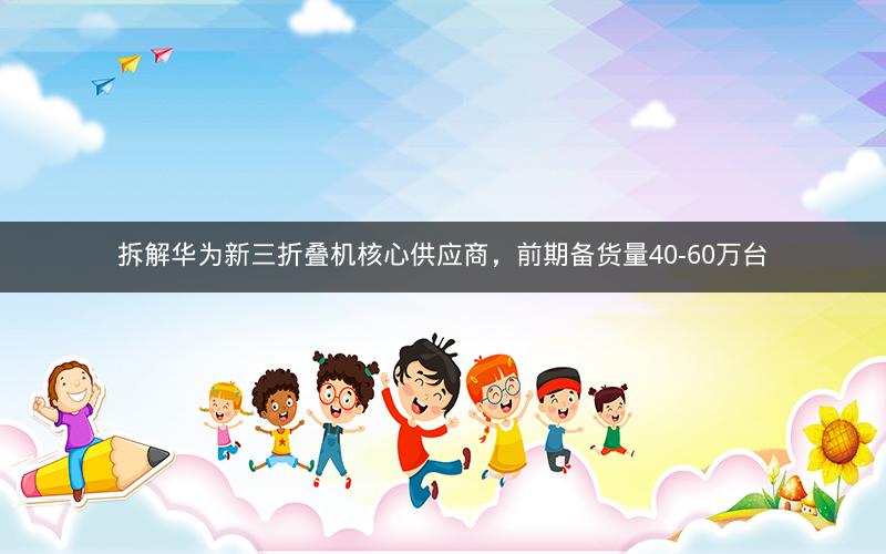 拆解华为新三折叠机核心供应商，前期备货量40-60万台