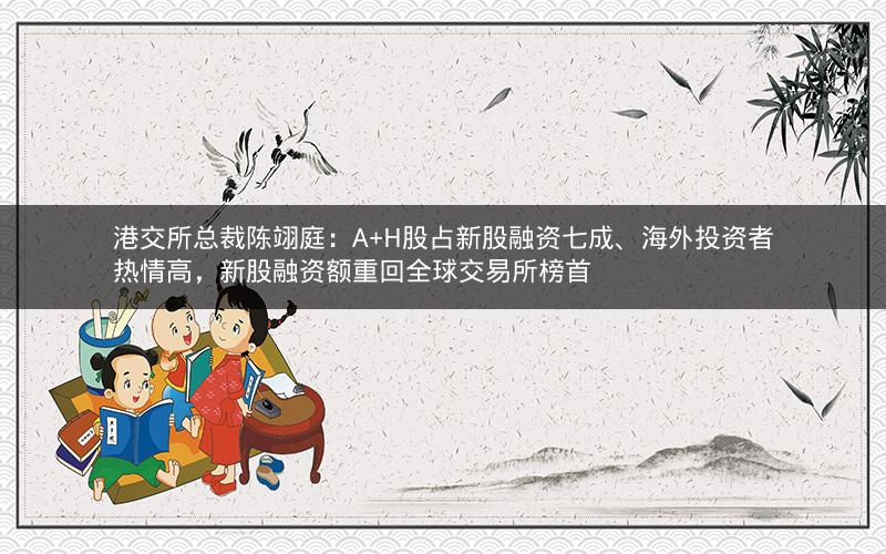 港交所总裁陈翊庭：A+H股占新股融资七成、海外投资者热情高，新股融资额重回全球交易所榜首