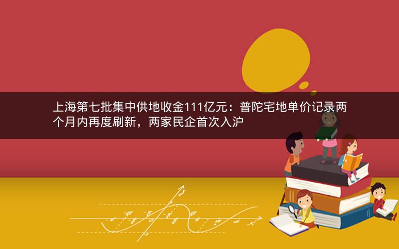 上海第七批集中供地收金111亿元：普陀宅地单价记录两个月内再度刷新，两家民企首次入沪