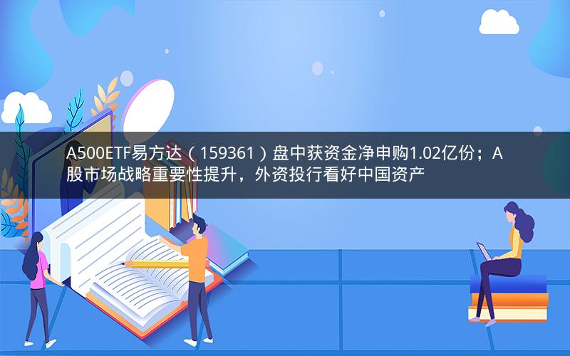 A500ETF易方达（159361）盘中获资金净申购1.02亿份；A股市场战略重要性提升，外资投行看好中国资产