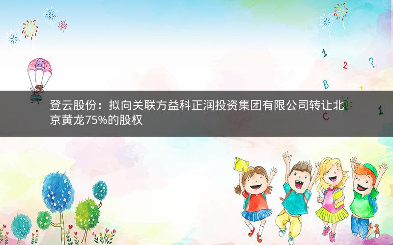 登云股份：拟向关联方益科正润投资集团有限公司转让北京黄龙75%的股权