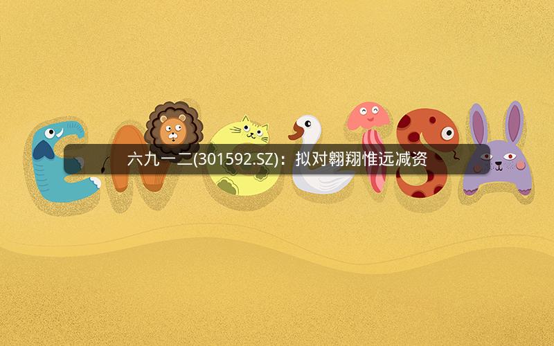 六九一二(301592.SZ)：拟对翱翔惟远减资