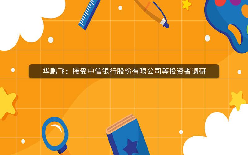 华鹏飞：接受中信银行股份有限公司等投资者调研