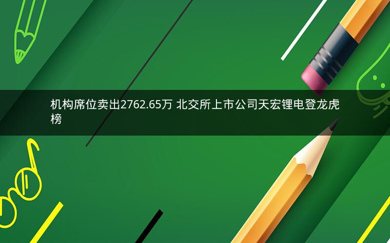 机构席位卖出2762.65万 北交所上市公司天宏锂电登龙虎榜