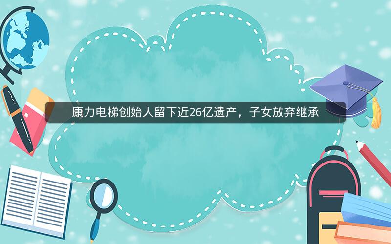 康力电梯创始人留下近26亿遗产,子女放弃继承