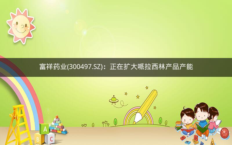 富祥药业(300497.SZ)：正在扩大哌拉西林产品产能