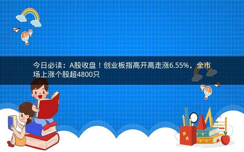 今日必读：A股收盘！创业板指高开高走涨6.55%，全市场上涨个股超4800只