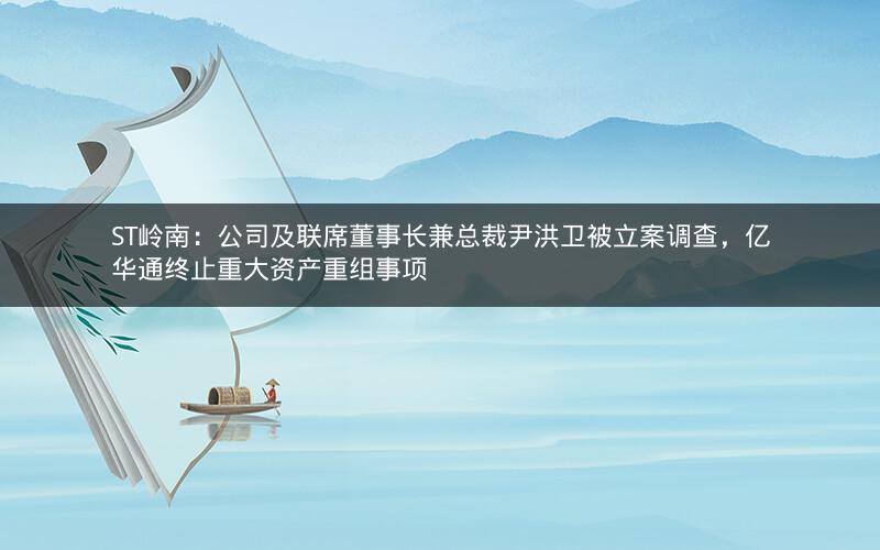 ST岭南：公司及联席董事长兼总裁尹洪卫被立案调查，亿华通终止重大资产重组事项