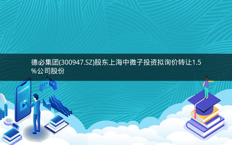 德必集团(300947.SZ)股东上海中微子投资拟询价转让1.5%公司股份
