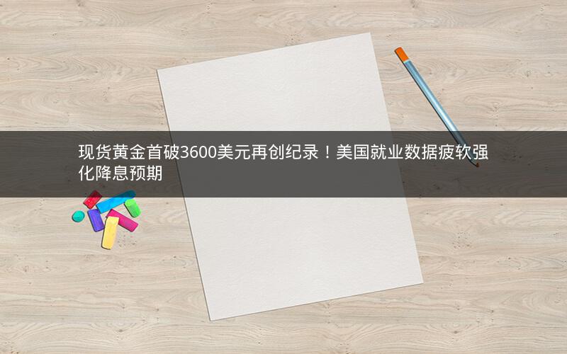 现货黄金首破3600美元再创纪录！美国就业数据疲软强化降息预期