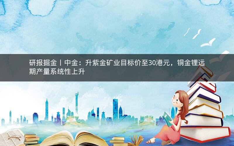 研报掘金丨中金：升紫金矿业目标价至30港元，铜金锂远期产量系统性上升