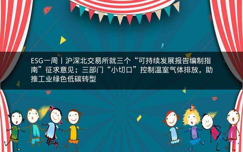 ESG一周丨沪深北交易所就三个“可持续发展报告编制指南”征求意见；三部门“小切口”控制温室气体排放，助推工业绿色低碳转型