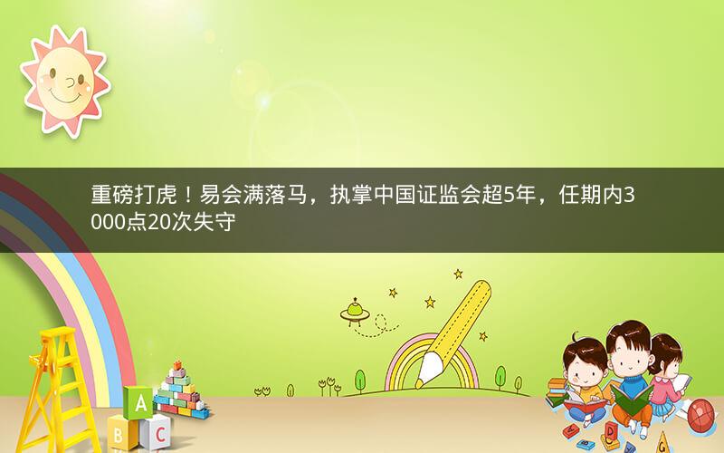 重磅打虎！易会满落马，执掌中国证监会超5年，任期内3000点20次失守