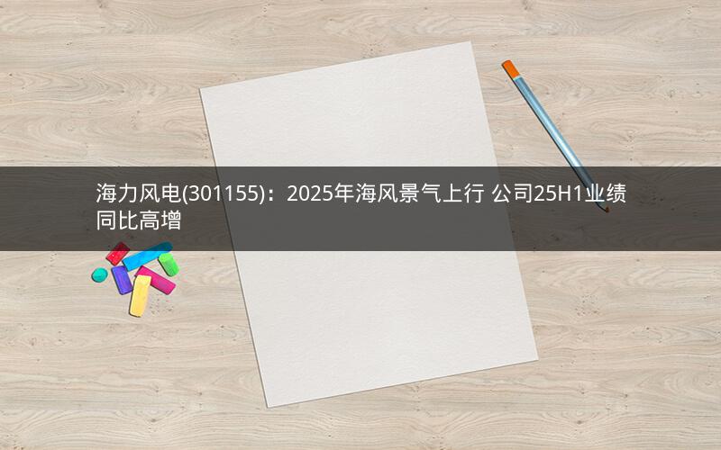海力风电(301155)：2025年海风景气上行 公司25H1业绩同比高增