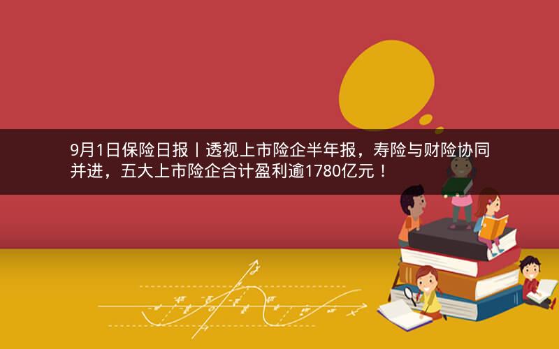 9月1日保险日报丨透视上市险企半年报，寿险与财险协同并进，五大上市险企合计盈利逾1780亿元！