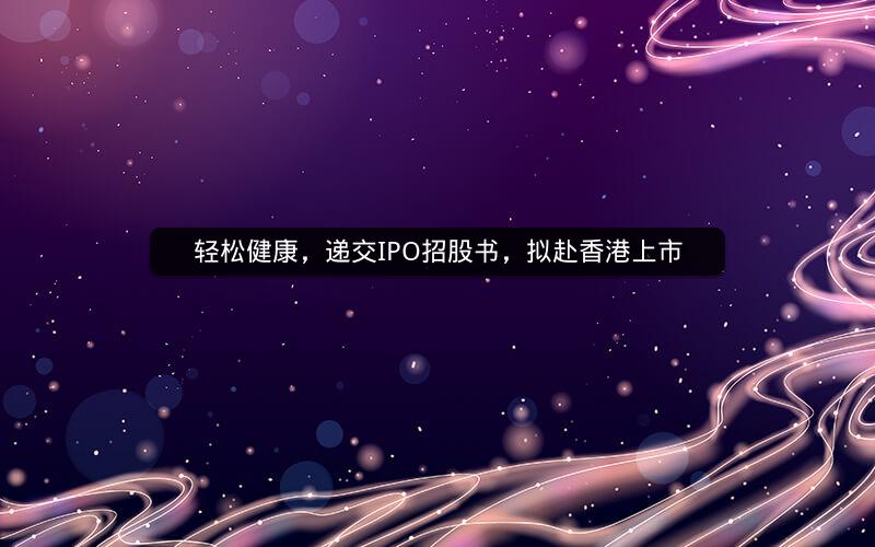 轻松健康，递交IPO招股书，拟赴香港上市