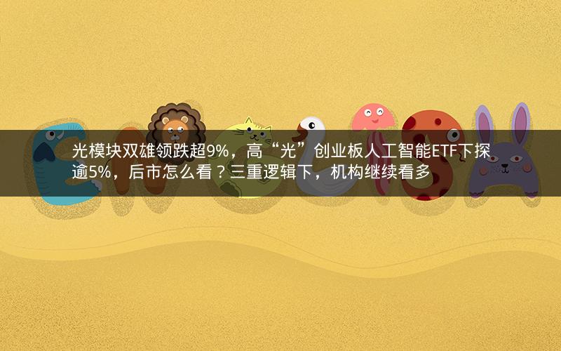 光模块双雄领跌超9%，高“光”创业板人工智能ETF下探逾5%，后市怎么看？三重逻辑下，机构继续看多