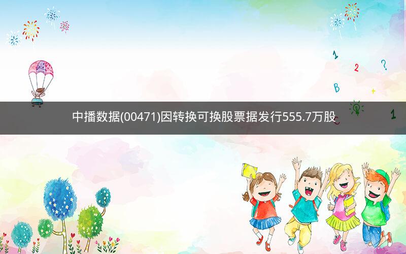 中播数据(00471)因转换可换股票据发行555.7万股