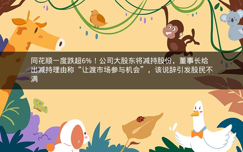同花顺一度跌超6%！公司大股东将减持股份，董事长给出减持理由称“让渡市场参与机会”，该说辞引发股民不满
