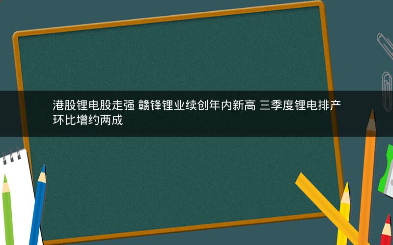 港股锂电股走强 赣锋锂业续创年内新高 三季度锂电排产环比增约两成