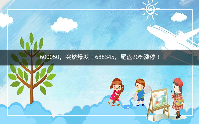 600050，突然爆发！688345，尾盘20%涨停！