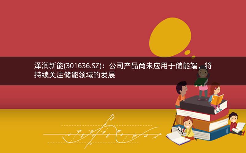泽润新能(301636.SZ)：公司产品尚未应用于储能端，将持续关注储能领域的发展
