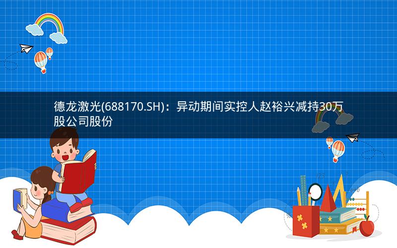 德龙激光(688170.SH)：异动期间实控人赵裕兴减持30万股公司股份